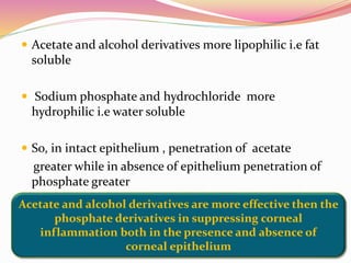  Acetate and alcohol derivatives more lipophilic i.e fat
soluble
 Sodium phosphate and hydrochloride more
hydrophilic i.e water soluble
 So, in intact epithelium , penetration of acetate
greater while in absence of epithelium penetration of
phosphate greater
Acetate and alcohol derivatives are more effective then the
phosphate derivatives in suppressing corneal
inflammation both in the presence and absence of
corneal epithelium
 