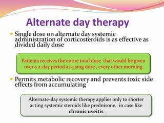 Alternate day therapy
 Single dose on alternate day systemic
administration of corticosteroids is as effective as
divided daily dose
 Permits metabolic recovery and prevents toxic side
effects from accumulating
Patients receives the entire total dose that would be given
over a 2-day period as a sing dose , every other morning
Alternate-day systemic therapy applies only to shorter
acting systemic steroids like prednisone, in case like
chronic uveitis
 