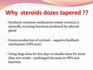 Why steroids dozes tapered ??
 Synthetic cortisone medication mimic cortisol,i.e
naturally occuring hormone produced by adrenal
gland
 Excess production of cortisol – negative feedback
mechanism (HPA axis)
 Using large dose for few days or smaller dose for more
than two weeks—prolonged decrease in HPA axis
function
 