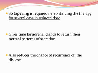  So tapering is required i.e continuing the therapy
for several days in reduced dose
 Gives time for adrenal glands to return their
normal patterns of secretion
 Also reduces the chance of recurrence of the
disease
 