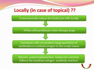 Locally (in case of topical) ??
Corticosteroids reduce the leukocyte cells locally
White cells proliferate when therapy stops
Immature cells can produce large quantities of
antibodies to residual antigen in the ocular tissue
Massive polymorphonuclear leukocytic reaction
follows the resultant antigen- antibody reaction
 