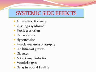  Adrenal insufficiency
 Cushing’s syndrome
 Peptic ulceration
 Osteoporosis
 Hypertension
 Muscle weakness or atrophy
 Inhibition of growth
 Diabetes
 Activation of infection
 Mood changes
 Delay in wound healing
SYSTEMIC SIDE EFFECTS
 