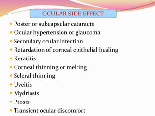  Posterior subcapsular cataracts
 Ocular hypertension or glaucoma
 Secondary ocular infection
 Retardation of corneal epithelial healing
 Keratitis
 Corneal thinning or melting
 Scleral thinning
 Uveitis
 Mydriasis
 Ptosis
 Transient ocular discomfort
OCULAR SIDE EFFECT
 