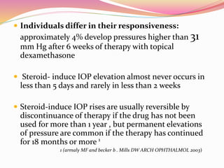  Individuals differ in their responsiveness:
approximately 4% develop pressures higher than 31
mm Hg after 6 weeks of therapy with topical
dexamethasone
 Steroid- induce IOP elevation almost never occurs in
less than 5 days and rarely in less than 2 weeks
 Steroid-induce IOP rises are usually reversible by
discontinuance of therapy if the drug has not been
used for more than 1 year , but permanent elevations
of pressure are common if the therapy has continued
for 18 months or more 1
1 (armaly MF and becker b . Mills DW ARCH OPHTHALMOL 2003)
 