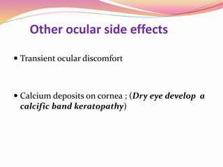 Other ocular side effects
 Transient ocular discomfort
 Calcium deposits on cornea ; (Dry eye develop a
calcific band keratopathy)
 