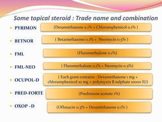  PYRIMON
 BETNOR
 FML
 FML-NEO
 OCUPOL-D
 PRED-FORTE
 OXOP –D
Some topical steroid : Trade name and combination
(Dexamethasone 0.1% + Chloramphenicol 0.1% )
( Betamethasone 0.1% + Neomycin 0.5% )
(Fluromethalone 0.1%)
( Fluromethalone 0.1% + Neomycin 0.5%)
( Each gram contains : Dexamethasone 1 mg +
chloramphenicol 10 mg + polymyxin B sulphate 10000 IU)
(Prednisone acetate 1%)
(Ofloxacin 0.3% + Dexamithasone 0.1% )
 