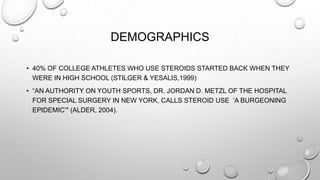 DEMOGRAPHICS
• 40% OF COLLEGE ATHLETES WHO USE STEROIDS STARTED BACK WHEN THEY
WERE IN HIGH SCHOOL (STILGER & YESALIS,1999)
• “AN AUTHORITY ON YOUTH SPORTS, DR. JORDAN D. METZL OF THE HOSPITAL
FOR SPECIAL SURGERY IN NEW YORK, CALLS STEROID USE „A BURGEONING
EPIDEMIC‟" (ALDER, 2004).

 