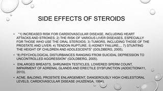 SIDE EFFECTS OF STEROIDS
•

“1) INCREASED RISK FOR CARDIOVASCULAR DISEASE, INCLUDING HEART
ATTACKS AND STROKES; 2) THE RISK OF VARIOUS LIVER DISEASES, ESPECIALLY
FOR THOSE WHO USE THE ORAL STEROIDS; 3) TUMORS, INCLUDING THOSE OF THE
PROSTATE AND LIVER; 4) TENDON RUPTURE; 5) KIDNEY FAILURE;... 7) STUNTING
THE HEIGHT OF CHILDREN AND ADOLESCENTS” (GOLDBERG, 2005).

• “8) PSYCHOLOGICAL DISTURBANCES RANGING FROM SUICIDAL DEPRESSION TO
UNCONTROLLED AGGRESSION” (GOLDBERG, 2005).
• ENLARGED BREASTS, SHRUNKEN TESTICLES, LOWERED SPERM COUNT,
IMPAIRMENT OF ADRENAL GLANDS AND ERECTILE DYSFUNCTION (ADDICTION411,
2013).
• ACNE, BALDING, PROSTATE ENLARGEMENT, DANGEROUSLY HIGH CHELESTORAL
LEVELS, CARDIOVASCULAR DISEASE (HUIZENGA, 1994).

 