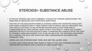 STEROIDS= SUBSTANCE ABUSE
• ALTHOUGH STEROID USE IS NOT COMMONLY THOUGHT OF STEROID USERS EXHIBIT THE
SAME KING OF BEHAVIOR LIKE OTHER DRUG ADDICTIONS.
• THAT 40% OF THE ADOLESCENT ANABOLIC STEROID USERS THEY SURVEYED WOULD NOT
STOP USING STEROIDS EVEN IF THEIR COMPETITORS STOPPED, AND 25% INDICATED THAT
THEY WOULD CONTINUE TO USE STEROIDS REGARDLESS OF SUCH DIRE HEALTH
CONSEQUENCES AS LIVER CANCER, HEART ATTACK, OR STERILITY. THESE DATA CLEARLY
UNDERSCORE BOTH THE ADOLESCENT'S NEED TO MAINTAIN SELF-IMAGE EVEN IN THE LIGHT
OF POSSIBLE HARM AND SUGGEST THAT, IN HIS OR HER EYES, THE REWARDS ASSOCIATED
WITH „WINNING THE GOLD‟ ARE WORTH ANY DIRE CONSEQUENCES (GOLDBERG AND
CHANDLER, 1995).

• USERS LIKE HOW STEROIDS MAKE THEM LOOK AND FEEL (ALDER, 2004).
• ALCOHOL AND OTHER DRUGS TAKE YEARS TO TAKE IT‟S TOLL BUT STEROIDS CAN HAVE
LASTING IMPLICATIONS IN JUST A COUPLE OF USES (ALDER, 2004).

 