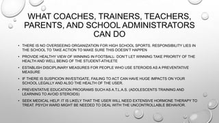 WHAT COACHES, TRAINERS, TEACHERS,
PARENTS, AND SCHOOL ADMINISTRATORS
CAN DO
• THERE IS NO OVERSEEING ORGANIZATION FOR HIGH SCHOOL SPORTS. RESPONSIBILITY LIES IN
THE SCHOOL TO TAKE ACTION TO MAKE SURE THIS DOESN‟T HAPPEN
• PROVIDE HEALTHY VIEW OF WINNING IN FOOTBALL: DON‟T LET WINNING TAKE PRIORITY OF THE
HEALTH AND WELL BEING OF THE STUDENT-ATHLETE
• ESTABLISH DISCIPLINARY MEASURES FOR PEOPLE WHO USE STEROIDS AS A PREVENTATIVE
MEASURE
• IF THERE IS SUSPICION INVESTIGATE, FAILING TO ACT CAN HAVE HUGE IMPACTS ON YOUR
SCHOOL LEGALLY AND ALSO THE HEALTH OF THE USER.
• PREVENTATIVE EDUCATION PROGRAMS SUCH AS A.T.L.A.S. (ADOLESCENTS TRAINING AND
LEARNING TO AVOID STEROIDS)
• SEEK MEDICAL HELP. IT IS LIKELY THAT THE USER WILL NEED EXTENSIVE HORMONE THERAPY TO
TREAT. PSYCH WARD MIGHT BE NEEDED TO DEAL WITH THE UNCONTROLLABLE BEHAVIOR.

 