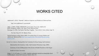 WORKS CITED
Addiction411, (2013). "Steroids." Addiction Symptoms and Withdrawal. Retrieved from
http://www.addiction411.com/steroids/

Adler, J. (2004). TOXIC STRENGTH. (cover story). Newsweek, 144(25), 44.
ESPN. (Producer). (2009). E:60: Super Freak. Retrieved from
Huizenga, R. (1994). The Family That Plays Together. “You’re Ok, It’s Just a Bruise”(pp. 5253). New York, NY: ST. Martin’s Press.
National Institute on Drug Abuse (2003). Preventing Drug Use among Children and
Adolescents. Retrieved from http://www.drugabuse.gov/sites/default/files/preventing
druguse_2.pdf

Steroid Use In Sports, Hearing before the Committee On House Energy And Commerce
Subcommittee On Commerce, Trade, And Consumer Protection, Cong. (2005)
(testimony of Linn Goldberg head of the division of Health Promotion in the Oregon
Health & Science University).

Stilger, V. G., & Yesalis, C. E. (1999). Anabolic-androgenic steroid use among high school
football players. Journal Of Community Health, 24(2), 131

 