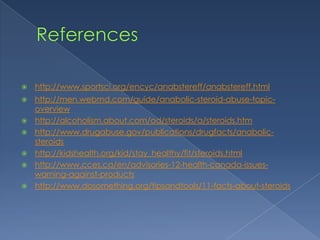 

http://www.sportsci.org/encyc/anabstereff/anabstereff.html



http://men.webmd.com/guide/anabolic-steroid-abuse-topicoverview
http://alcoholism.about.com/od/steroids/a/steroids.htm
http://www.drugabuse.gov/publications/drugfacts/anabolicsteroids
http://kidshealth.org/kid/stay_healthy/fit/steroids.html
http://www.cces.ca/en/advisories-12-health-canada-issueswarning-against-products
http://www.dosomething.org/tipsandtools/11-facts-about-steroids







 