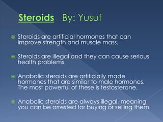 

Steroids are artificial hormones that can
improve strength and muscle mass.



Steroids are illegal and they can cause serious
health problems.



Anabolic steroids are artificially made
hormones that are similar to male hormones.
The most powerful of these is testosterone.



Anabolic steroids are always illegal, meaning
you can be arrested for buying or selling them.

 
