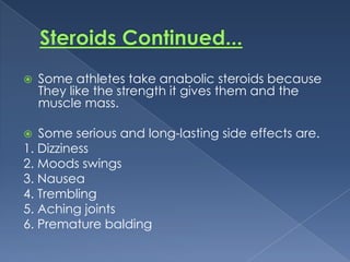 

Some athletes take anabolic steroids because
They like the strength it gives them and the
muscle mass.

Some serious and long-lasting side effects are.
1. Dizziness
2. Moods swings
3. Nausea
4. Trembling
5. Aching joints
6. Premature balding


 
