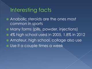 Anabolic steroids are the ones most
common in sports
 Many forms (pills, powder, injections)
 4% high school used in 2005, 1.8% in 2012
 Amateur, high school, collage also use
 Use it a couple times a week


 