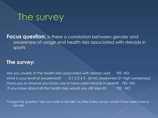 Focus question: Is there a correlation between gender and

awareness of usage and health risks associated with steroids in
sports

The survey:
Are you aware of the health risks associated with steroid use?
YES NO
what is your level of awareness?
0 1 2 3 4 5 (0=no awareness 5= high awareness)
Have you or anyone you know use or have used steroids in sports? YES NO
If you knew about all the health risks would you still take it?
YES NO

*I forgot the question “are you male or female” so after every survey I wrote if they were male or
female

 