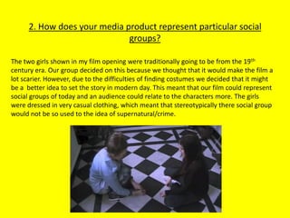 2. How does your media product represent particular social
                              groups?

The two girls shown in my film opening were traditionally going to be from the 19th
century era. Our group decided on this because we thought that it would make the film a
lot scarier. However, due to the difficulties of finding costumes we decided that it might
be a better idea to set the story in modern day. This meant that our film could represent
social groups of today and an audience could relate to the characters more. The girls
were dressed in very casual clothing, which meant that stereotypically there social group
would not be so used to the idea of supernatural/crime.
 