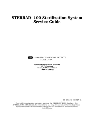 STERRAD® 100 Sterilization System
         Service Guide




                           Advanced Sterilization Products
                                   33 Technology
                              Irvine, California 92618
                                  1-888-STERRAD




                                                                  TS-02859-0-002 REV D

   This guide contains information on servicing the STERRAD® 100 S Sterilizer. The
STERRAD 100 S Sterilizer is for international use only. No use other than testing related
    to the development and submission of information to the FDA is authorized in the
                                      United States.
 