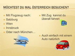 MÖCHTEST DU MAL ÖSTERREICH BESUCHEN?

   Mit Flugzeug nach:      Mit Zug kannst du
   Salzburg                 überall fahren
   Wien
   Innsbruck
   Oder nach München…
                            Auch einfach mit einem
                             Auto natürlich
 