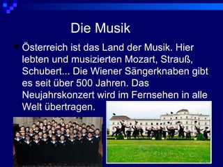 Die Musik
   Österreich ist das Land der Musik. Hier
    lebten und musizierten Mozart, Strauß,
    Schubert... Die Wiener Sängerknaben gibt
    es seit über 500 Jahren. Das
    Neujahrskonzert wird im Fernsehen in alle
    Welt übertragen.
 