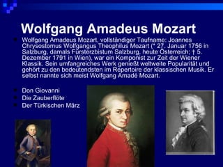Wolfgang Amadeus Mozart
   Wolfgang Amadeus Mozart, vollständiger Taufname: Joannes
    Chrysostomus Wolfgangus Theophilus Mozart (* 27. Januar 1756 in
    Salzburg, damals Fürsterzbistum Salzburg, heute Österreich; † 5.
    Dezember 1791 in Wien), war ein Komponist zur Zeit der Wiener
    Klassik. Sein umfangreiches Werk genießt weltweite Popularität und
    gehört zu den bedeutendsten im Repertoire der klassischen Musik. Er
    selbst nannte sich meist Wolfgang Amadé Mozart.

   Don Giovanni
   Die Zauberflöte
   Der Türkischen März
 