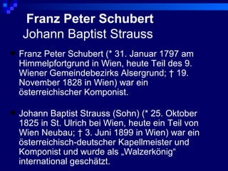 Franz Peter Schubert
    Johann Baptist Strauss
   Franz Peter Schubert (* 31. Januar 1797 am
    Himmelpfortgrund in Wien, heute Teil des 9.
    Wiener Gemeindebezirks Alsergrund; † 19.
    November 1828 in Wien) war ein
    österreichischer Komponist.

   Johann Baptist Strauss (Sohn) (* 25. Oktober
    1825 in St. Ulrich bei Wien, heute ein Teil von
    Wien Neubau; † 3. Juni 1899 in Wien) war ein
    österreichisch-deutscher Kapellmeister und
    Komponist und wurde als „Walzerkönig“
    international geschätzt.
 
