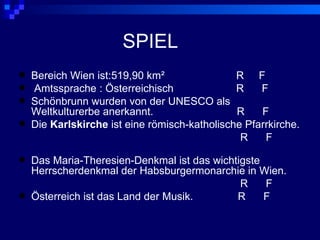 SPIEL
   Bereich Wien ist:519,90 km²                R F
   Amtssprache : Österreichisch               R    F
   Schönbrunn wurden von der UNESCO als
    Weltkulturerbe anerkannt.                  R    F
   Die Karlskirche ist eine römisch-katholische Pfarrkirche.
                                                R    F

   Das Maria-Theresien-Denkmal ist das wichtigste
    Herrscherdenkmal der Habsburgermonarchie in Wien.
                                              R    F
   Österreich ist das Land der Musik.       R     F
 