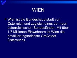 WIEN
   Wien ist die Bundeshauptstadt von
    Österreich und zugleich eines der neun
    österreichischen Bundesländer. Mit über
    1,7 Millionen Einwohnern ist Wien die
    bevölkerungsreichste Großstadt
    Österreichs.
 