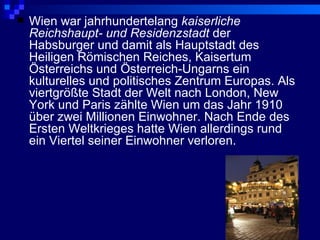    Wien war jahrhundertelang kaiserliche
    Reichshaupt- und Residenzstadt der
    Habsburger und damit als Hauptstadt des
    Heiligen Römischen Reiches, Kaisertum
    Österreichs und Österreich-Ungarns ein
    kulturelles und politisches Zentrum Europas. Als
    viertgrößte Stadt der Welt nach London, New
    York und Paris zählte Wien um das Jahr 1910
    über zwei Millionen Einwohner. Nach Ende des
    Ersten Weltkrieges hatte Wien allerdings rund
    ein Viertel seiner Einwohner verloren.
 