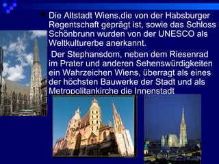   Die Altstadt Wiens,die von der Habsburger
    Regentschaft geprägt ist, sowie das Schloss
    Schönbrunn wurden von der UNESCO als
    Weltkulturerbe anerkannt.
    Der Stephansdom, neben dem Riesenrad
    im Prater und anderen Sehenswürdigkeiten
    ein Wahrzeichen Wiens, überragt als eines
    der höchsten Bauwerke der Stadt und als
    Metropolitankirche die Innenstadt
 