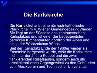 Die Karlskirche
   Die Karlskirche ist eine römisch-katholische
    Pfarrkirche im 4. Wiener Gemeindebezirk Wieden.
    Sie liegt an der Südseite des zentrumsnahen
    Karlsplatzes und ist einer der bedeutendsten
    barocken Kirchenbauten nördlich der Alpen und
    eines der Wahrzeichen Wiens.
   Seit der Karlsplatz Ende der 1980er wieder als
    Ensemble hergestellt wurde, wirkt die Karlskirche
    nicht nur durch ihre Kuppel und die zwei
    flankierenden Reliefsäulen, sondern auch als
    architektonisches Gegengewicht zu den Gebäuden
    von Musikverein und Technischer Universität.
 