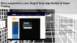Rizm.equametrics.com: Drag & Drop Algo Builder & Paper
Trading
➢ Keine Programmier-
erfahrung erforderlich
➢ Backtesting & Paper
Trading
➢ Finanzierung über
Introducing Broker Fees
(IB, FXCM)
 