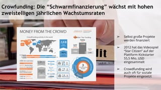 Crowfunding: Die “Schwarmfinanzierung” wächst mit hohen
zweistelligen jährlichen Wachstumsraten
➢ Selbst große Projekte
werden finanziert
➢ 2012 hat das Videospiel
“Star Citizen” auf der
Plattform Kickstarter
55,5 Mio. USD
eingesammelt
➢ Crowdfunding wird
auch oft für soziale
Projekte eingesetzt
 