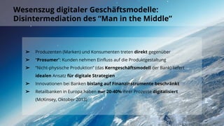 Wesenszug digitaler Geschäftsmodelle:
Disintermediation des “Man in the Middle”
➢ Produzenten (Marken) und Konsumenten treten direkt gegenüber
➢ “Prosumer”: Kunden nehmen Einfluss auf die Produktgestaltung
➢ “Nicht-physische Produktion” (das Kerngeschäftsmodell der Bank) liefert
idealen Ansatz für digitale Strategien
➢ Innovationen bei Banken bislang auf Finanzinstrumente beschränkt
➢ Retailbanken in Europa haben nur 20-40% ihrer Prozesse digitalisiert
(McKinsey, Oktober 2013)
 