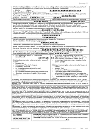 Formular D1
Visum_Antrag Formularversion 26.01.2018 Seite 2 von 2
Wurden Ihre Fingerabdrücke bereits für die Zwecke eines Antrags auf ein nationales österreichisches Visum erfasst?
Fingerprints collected previously for the purpose of applying for a national Austrian visa?
□ Nein/No □ Ja/Yes
Datum (falls bekannt) / Date, if known: .................
Ggf. Einreisegenehmigung f. d. Endbestimmungsland / Entry permit for country of final destination, where applicable
Ausgestellt durch / Issued by ...........................................................
gültig von / valid from ................. bis / until ................. 交換結束日
Geplantes Ankunftsdatum / Intended date of arrival Geplantes Abreisedatum / Intended date of departure
........................................................... ...........................................................
Name und Vorname der einladenden Person(en) in dem Mitgliedstaat bzw. den Mitgliedstaaten. Soweit dies nicht
zutrifft, bitte Name des/der Hotels oder vorübergehende Unterkunft (Unterkünfte) in dem (den) betreffenden
Mitgliedstaat(en) angeben. / Surname and first name of the inviting person(s) in the Member State(s). If not applicable,
name of hotel(s) or temporary accommodation(s) in the Member State(s).
...........................................................
Adresse und E-Mail-Anschrift der einladenden Person(en) / jedes Hotels / jeder vorübergehenden Unterkunft / Address
and e-mail address of inviting person(s)/hotel(s)/temporary accommodation(s)
...........................................................
Telefon / Telephone: ..............................
Name und Adresse des einladenden Unternehmens/der einladenden Organisation
Name and address of inviting company/organisation:
...........................................................
Telefon des Unternehmens/der Organisation / Telephone of company/organisation:
Name, Vorname, Adresse, Telefon, Fax und E-Mail-Anschrift der Kontaktperson im Unternehmen/in der Organisation /
Surname, first name, address, telephone, telefax, and e-mail address of contact person in company:
...........................................................
Die Reisekosten und die Lebenshaltungskosten während des Aufenthalts des Antragstellers werden getragen
Cost of travelling and living during the applicant's stay is covered
□ vom Antragsteller selbst / by the applicant
himself/herself:
Mittel zur Bestreitung des Lebensunterhalts / Means of
support:
□ Bargeld/Cash
□ Reiseschecks/Traveller's cheques
□ Kreditkarte/Credit card
□ Im Voraus bezahlte Unterkunft/Pre-paid
accommodation
□ Im Voraus bezahlte Beförderung/Pre-paid transport
□ Sonstiges (bitte nähere Angaben)/Other (please
specify):
□ von anderer Seite (Gastgeber, Unternehmen,
Organisation), bitte nähere Angaben / by a sponsor
(host, company, organisation), please specify
□ von sonstiger Stelle (bitte nähere Angaben) / other
(please specify)
Mittel zur Bestreitung des Lebensunterhalts / Means of
support
□ Bargeld / Cash
□ Freie Unterkunft / Free Accommodation
□ Ü bernahme sämtlicher Kosten während des
Aufenthalts / All expenses covered during the stay
□ Im Voraus bezahlte Beförderung / Pre-paid transport
□ Sonstiges (bitte nähere Angaben) / Other (please
specify):
Mir ist bekannt, dass die Visumgebühr im Falle der Visumverweigerung nicht erstattet wird. / I am aware that visa fee is not refunded if the visa is refused.
Im Falle der Beantragung eines Visums für mehrfache Einreisen. Mir ist bekannt, dass ich über eine angemessene Reisekrankenversicherung für meinen
ersten Aufenthalt und jeden weiteren Besuch verfügen muss.
Applicable in case a multiple-entry visa is applied for. I am aware of the need to have an adequate travel medical insurance for my first stay and any
subsequent visits.
Mir ist bekannt und ich bin damit einverstanden, dass im Hinblick auf die Prüfung meines Visumantrags die in diesem Antragsformular geforderten Daten
erhoben werden müssen, ein Lichtbild von mir gemacht werden muss und gegebenenfalls meine Fingerabdrücke abgenommen werden müssen. Die
Angaben zu meiner Person, die in diesem Visumantrag enthalten sind, sowie meine Fingerabdrücke und mein Lichtbild werden zwecks Entscheidung
über meinen Visumantrag an die zuständigen Behörden weitergeleitet und von diesen bearbeitet.
Ich versichere, dass ich die vorstehenden Angaben nach bestem Wissen und Gewissen gemacht habe und dass sie richtig und vollständig sind. Mir ist
bewusst, dass falsche Erklärungen zur Ablehnung meines Antrags oder zur Annullierung eines bereits erteilten Visums führen und die Strafverfolgung
auslösen können.
Ich verpflichte mich dazu, das Hoheitsgebiet der Republik Ö sterreich vor Ablauf des Visums zu verlassen, sofern mir dieses erteilt wird. Ich wurde davon in
Kenntnis gesetzt, dass der Besitz eines Visums nur eine der Voraussetzungen für die Einreise ist. Aus der Erteilung des Visums folgt kein Anspruch auf
Schadensersatz, wenn ich die Voraussetzungen nach Artikel 5 Absatz 1 der Verordnung (EG) Nr. 562/2006 (Schengener Grenzkodex) nicht erfülle und mir
demzufolge die Einreise verweigert wird. Die Einreisevoraussetzungen werden bei der Einreise in das europäische Hoheitsgebiet der Mitgliedstaaten erneut
überprüft.
I am aware of and consent to the following: the collection of the data required by this application form and the taking of my photograph and, if applicable, the
taking of fingerprints, are mandatory for the examination of the visa application; and any personal data concerning me which appear on the visa application
form, as well as my fingerprints and my photograph will be supplied to the relevant authorities and processed by them, for the purposes of a decision on my
visa.
I declare that to the best of my knowledge all particulars supplied by me are correct and complete. I am aware that any false statements will lead to my
application being rejected or to the annulment of a visa already granted and may also render me liable to prosecution.
I undertake to leave the territory of the Republic of Austria before the expiry of the visa, if granted. I have been informed that possession of a visa is only
one of the prerequisites for entry into the European territory of the Member States. The mere fact that a visa has been granted to me does not mean that I
will be entitled to compensation if I fail to comply with the relevant provisions of Article 5(1) of Regulation (EC) No 562/2006 (Schengen Borders Code)
and I am therefore refused entry. The prerequisites for entry will be checked again on entry into the European territory of the Member States.
Ort und Datum
Place and date
…………………………………
Unterschrift (bei Antragsstellern, die das 18. Lebensjahr noch nicht vollendet haben: Unterschrift
des Inhabers der elterlichen Sorge / des Vormunds)
Signature - (for applicants less than 18 years old, signature of parental authority/legal guardian)
…………………………………………………………………….
交換機構(學校)名稱
交換起始日
預計抵達奧地利時間 預計離開奧地利時間
居住地點(宿舍、租房單位)名稱
居住地點之地址聯絡信箱
居住地點之聯絡電話
過去曾經有因為申請奧地利簽證採集過指紋嗎
邀請機構(交換學校名稱)
交換學校聯繫方式(負責人名字辦公室地址電話電子信箱)
自己(家人也算) 其他
資金來源(左右擇一)
Taipei,日期(日/月/年)
簽名
 