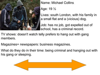 Name: Michael Collins  Age: 19 ½ Lives: south London, with his family in a small flat and a (vicious) dog. Job: has no job, got expelled out of school, has a criminal record. TV shows: doesn't watch telly prefers to hang out with gang members. Magazines+ newspapers: business magazines. What do they do in their time: being criminal and hanging out with his gang or sleeping. 