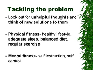 Tackling the problem
 Look out for unhelpful thoughts and
think of new solutions to them
 Physical fitness- healthy lifestyle,
adequate sleep, balanced diet,
regular exercise
 Mental fitness- self instruction, self
control
 