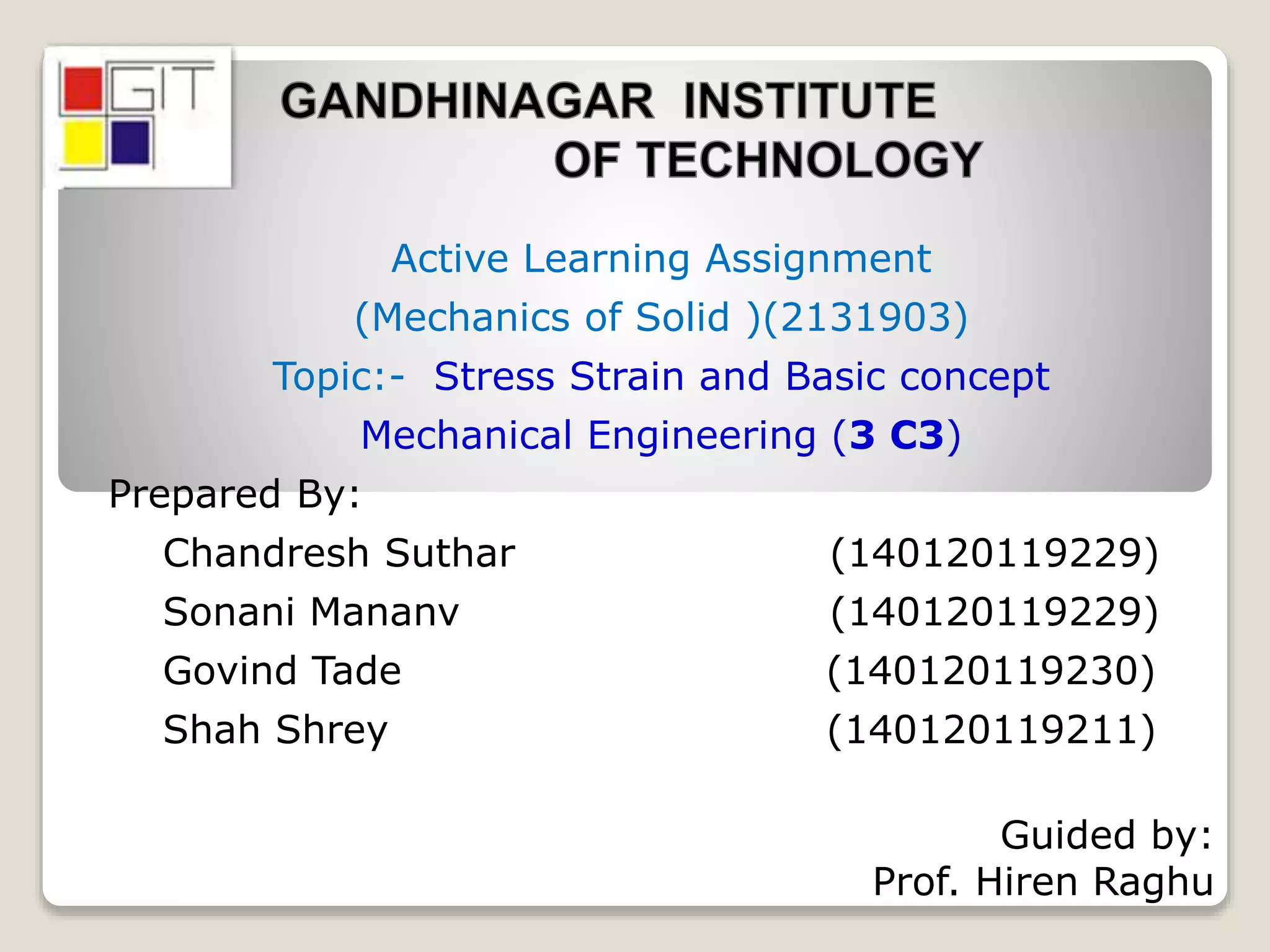 Active Learning Assignment
(Mechanics of Solid )(2131903)
Topic:- Stress Strain and Basic concept
Mechanical Engineering (3 C3)
Prepared By:
Chandresh Suthar (140120119229)
Sonani Mananv (140120119229)
Govind Tade (140120119230)
Shah Shrey (140120119211)
Guided by:
Prof. Hiren Raghu
 