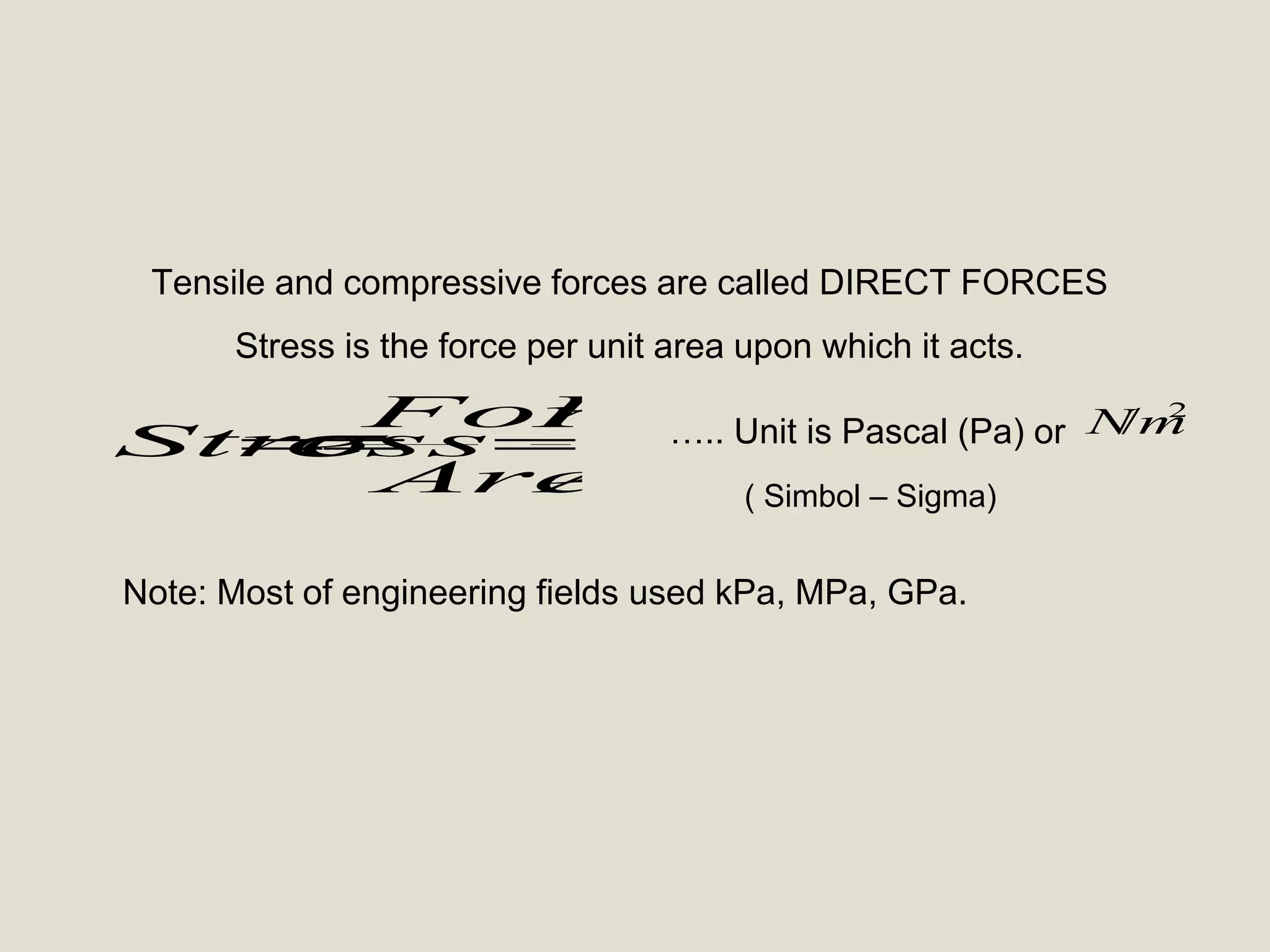 A
F
Area
Force
Stress
2
/mN
Tensile and compressive forces are called DIRECT FORCES
Stress is the force per unit area upon which it acts.
….. Unit is Pascal (Pa) or
Note: Most of engineering fields used kPa, MPa, GPa.
( Simbol – Sigma)
 