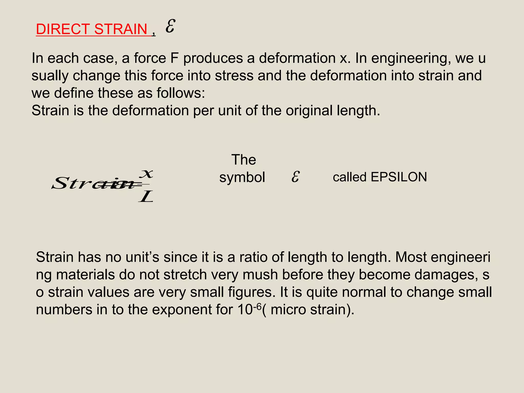 
L
x
Strain 
DIRECT STRAIN ,
In each case, a force F produces a deformation x. In engineering, we u
sually change this force into stress and the deformation into strain and
we define these as follows:
Strain is the deformation per unit of the original length.
The
symbol
Strain has no unit’s since it is a ratio of length to length. Most engineeri
ng materials do not stretch very mush before they become damages, s
o strain values are very small figures. It is quite normal to change small
numbers in to the exponent for 10-6( micro strain).
called EPSILON
 