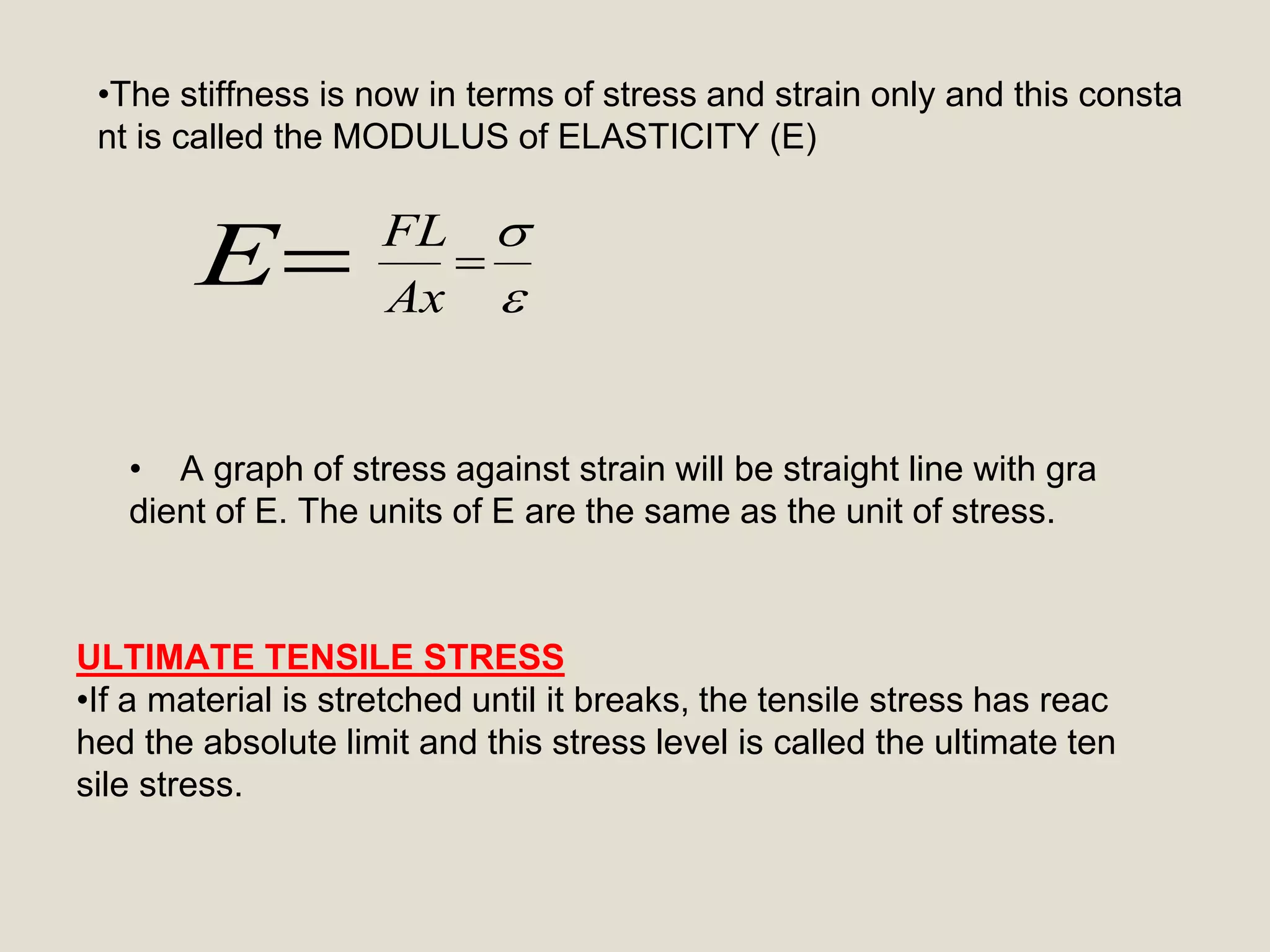 E 


Ax
FL
•The stiffness is now in terms of stress and strain only and this consta
nt is called the MODULUS of ELASTICITY (E)
• A graph of stress against strain will be straight line with gra
dient of E. The units of E are the same as the unit of stress.
ULTIMATE TENSILE STRESS
•If a material is stretched until it breaks, the tensile stress has reac
hed the absolute limit and this stress level is called the ultimate ten
sile stress.
 