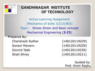 Active Learning Assignment
(Mechanics of Solid )(2131903)
Topic:- Stress Strain and Basic concept
Mechanical Engineering (3 C3)
Prepared By:
Chandresh Suthar (140120119229)
Sonani Mananv (140120119229)
Govind Tade (140120119230)
Shah Shrey (140120119211)
Guided by:
Prof. Hiren Raghu
 