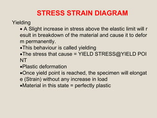 STRESS STRAIN DIAGRAM
Yielding
 A Slight increase in stress above the elastic limit will r
esult in breakdown of the material and cause it to defor
m permanently.
This behaviour is called yielding
The stress that cause = YIELD STRESS@YIELD POI
NT
Plastic deformation
Once yield point is reached, the specimen will elongat
e (Strain) without any increase in load
Material in this state = perfectly plastic
 