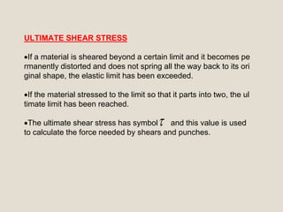 ULTIMATE SHEAR STRESS
If a material is sheared beyond a certain limit and it becomes pe
rmanently distorted and does not spring all the way back to its ori
ginal shape, the elastic limit has been exceeded.
If the material stressed to the limit so that it parts into two, the ul
timate limit has been reached.
The ultimate shear stress has symbol and this value is used
to calculate the force needed by shears and punches.

 