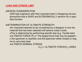 LOAD AND STRESS LIMIT
DESIGN CONSIDERATION
Will help engineers with their important task in Designing structur
al/machine that is SAFE and ECONOMICALLY perform for a spec
ified function
DETERMINATION OF ULTIMATE STRENGTH
An important element to be considered by a designer is how the
material that has been selected will behave under a load
This is determined by performing specific test (e.g. Tensile test)
ULTIMATE FORCE (PU)= The largest force that may be applied t
o the specimen is reached, and the specimen either breaks or beg
ins to carry less load
ULTIMATE NORMAL STRESS
(U) = ULTIMATE FORCE(PU) /AREA
 