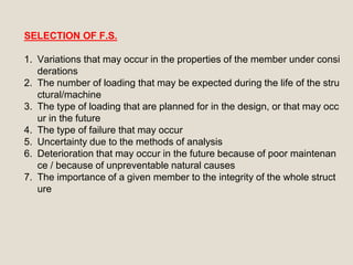 SELECTION OF F.S.
1. Variations that may occur in the properties of the member under consi
derations
2. The number of loading that may be expected during the life of the stru
ctural/machine
3. The type of loading that are planned for in the design, or that may occ
ur in the future
4. The type of failure that may occur
5. Uncertainty due to the methods of analysis
6. Deterioration that may occur in the future because of poor maintenan
ce / because of unpreventable natural causes
7. The importance of a given member to the integrity of the whole struct
ure
 