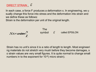 
L
x
Strain 
DIRECT STRAIN ,
In each case, a force F produces a deformation x. In engineering, we u
sually change this force into stress and the deformation into strain and
we define these as follows:
Strain is the deformation per unit of the original length.
The
symbol
Strain has no unit’s since it is a ratio of length to length. Most engineeri
ng materials do not stretch very mush before they become damages, s
o strain values are very small figures. It is quite normal to change small
numbers in to the exponent for 10-6( micro strain).
called EPSILON
 