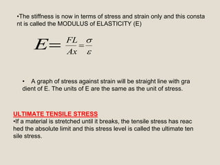 E 


Ax
FL
•The stiffness is now in terms of stress and strain only and this consta
nt is called the MODULUS of ELASTICITY (E)
• A graph of stress against strain will be straight line with gra
dient of E. The units of E are the same as the unit of stress.
ULTIMATE TENSILE STRESS
•If a material is stretched until it breaks, the tensile stress has reac
hed the absolute limit and this stress level is called the ultimate ten
sile stress.
 