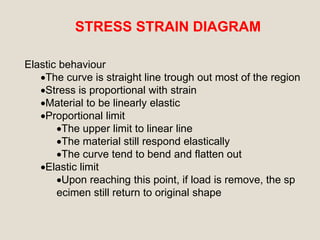 STRESS STRAIN DIAGRAM
Elastic behaviour
The curve is straight line trough out most of the region
Stress is proportional with strain
Material to be linearly elastic
Proportional limit
The upper limit to linear line
The material still respond elastically
The curve tend to bend and flatten out
Elastic limit
Upon reaching this point, if load is remove, the sp
ecimen still return to original shape
 