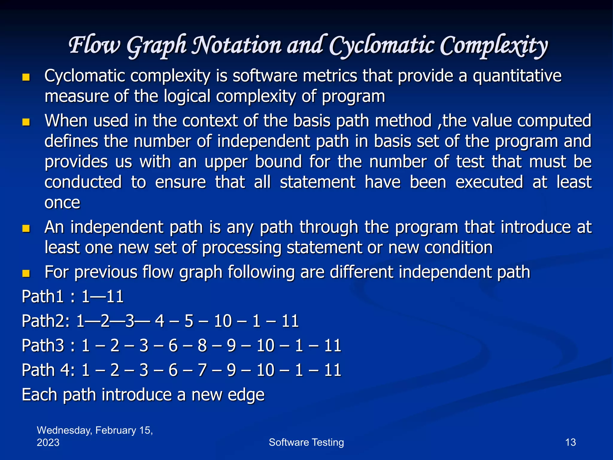 Wednesday, February 15,
2023 13
Software Testing
Flow Graph Notation and Cyclomatic Complexity
 Cyclomatic complexity is software metrics that provide a quantitative
measure of the logical complexity of program
 When used in the context of the basis path method ,the value computed
defines the number of independent path in basis set of the program and
provides us with an upper bound for the number of test that must be
conducted to ensure that all statement have been executed at least
once
 An independent path is any path through the program that introduce at
least one new set of processing statement or new condition
 For previous flow graph following are different independent path
Path1 : 1—11
Path2: 1—2—3— 4 – 5 – 10 – 1 – 11
Path3 : 1 – 2 – 3 – 6 – 8 – 9 – 10 – 1 – 11
Path 4: 1 – 2 – 3 – 6 – 7 – 9 – 10 – 1 – 11
Each path introduce a new edge
 